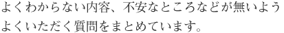 よくわからない内容、不安なところなどが無いよう
よくいただく質問をまとめています。