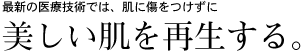 最新の医療技術では、肌に傷をつけずに美しい肌を再生する。