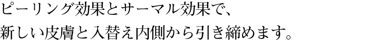 ピーリング効果とサーマル効果で、新しい皮膚と入替え内側から引き締めます。