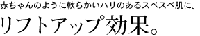 赤ちゃんのように軟らかいハリのあるスベスベ肌に。リフトアップ効果。