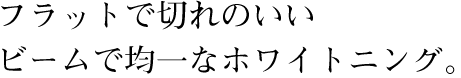 フラットで切れのいいビームで均一なホワイトニング。